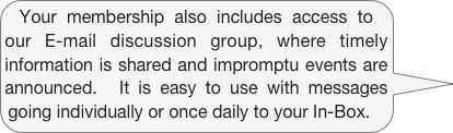 Your membership also includes access to our E-mail discussion group, where timely information is shared and impromptu events are announced.  It is easy to use with messages going individually or once daily to your In-Box.