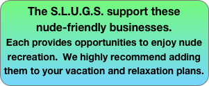 The S.L.U.G.S. support these 
nude-friendly businesses.  
Each provides opportunities to enjoy nude recreation.  We highly recommend adding them to your vacation and relaxation plans.
